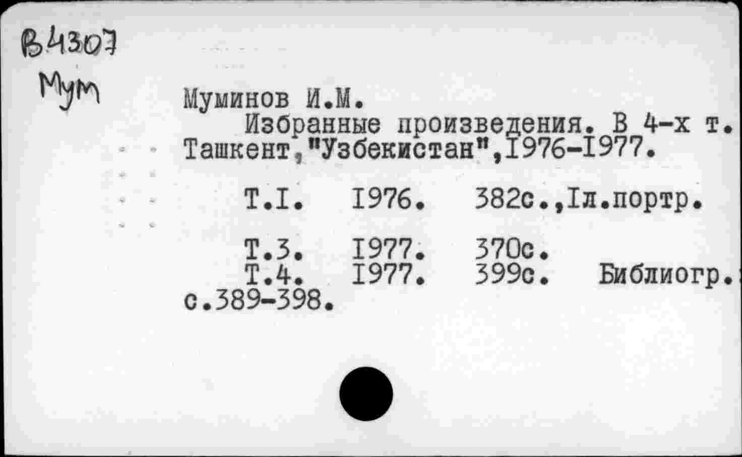 ﻿Муминов И.М.
Избранные произведения. В 4-х т. Ташкент,"Узбекистан",1976-1977.
Т.1.	1976.	382с.,1л.портр.
Т.З.	1977.	370с.
Т.4.	1977.	399с. Библиогр.
с.389-398.